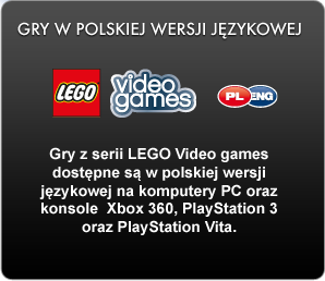 Gry z serii LEGO Video games dostępne są w polskiej wersji językowej na komputery PC oraz konsole  Xbox 360, PlayStation 3 oraz PlayStation Vita. 